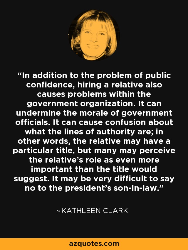 In addition to the problem of public confidence, hiring a relative also causes problems within the government organization. It can undermine the morale of government officials. It can cause confusion about what the lines of authority are; in other words, the relative may have a particular title, but many may perceive the relative's role as even more important than the title would suggest. It may be very difficult to say no to the president's son-in-law. - Kathleen Clark