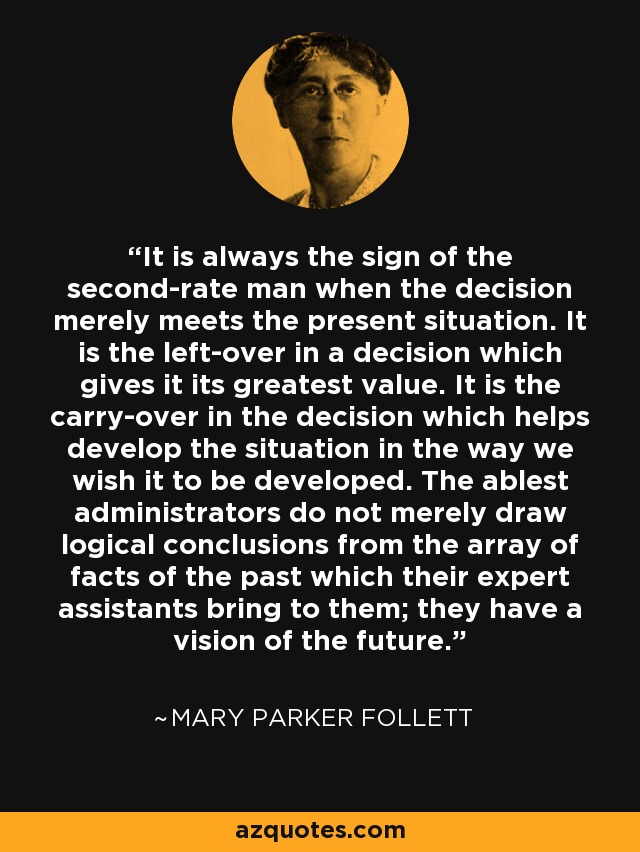It is always the sign of the second-rate man when the decision merely meets the present situation. It is the left-over in a decision which gives it its greatest value. It is the carry-over in the decision which helps develop the situation in the way we wish it to be developed. The ablest administrators do not merely draw logical conclusions from the array of facts of the past which their expert assistants bring to them; they have a vision of the future. - Mary Parker Follett