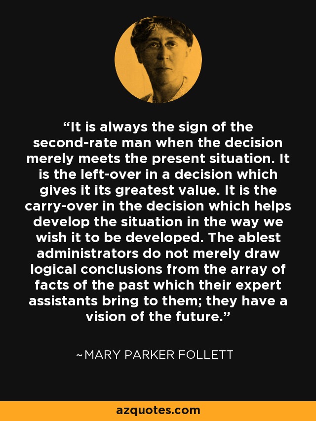 It is always the sign of the second-rate man when the decision merely meets the present situation. It is the left-over in a decision which gives it its greatest value. It is the carry-over in the decision which helps develop the situation in the way we wish it to be developed. The ablest administrators do not merely draw logical conclusions from the array of facts of the past which their expert assistants bring to them; they have a vision of the future. - Mary Parker Follett