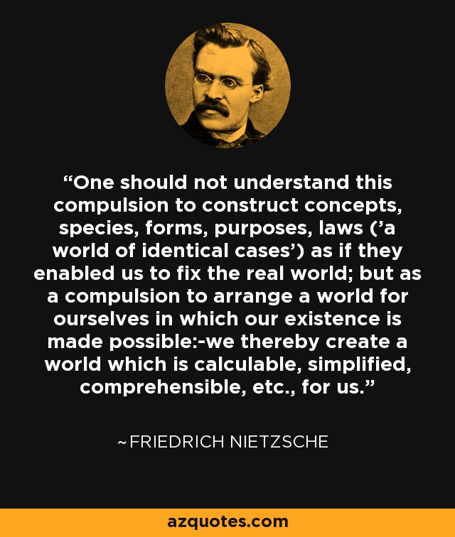 One should not understand this compulsion to construct concepts, species, forms, purposes, laws ('a world of identical cases') as if they enabled us to fix the real world; but as a compulsion to arrange a world for ourselves in which our existence is made possible:-we thereby create a world which is calculable, simplified, comprehensible, etc., for us. - Friedrich Nietzsche