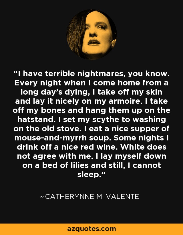 I have terrible nightmares, you know. Every night when I come home from a long day’s dying, I take off my skin and lay it nicely on my armoire. I take off my bones and hang them up on the hatstand. I set my scythe to washing on the old stove. I eat a nice supper of mouse-and-myrrh soup. Some nights I drink off a nice red wine. White does not agree with me. I lay myself down on a bed of lilies and still, I cannot sleep. - Catherynne M. Valente