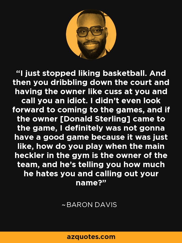 I just stopped liking basketball. And then you dribbling down the court and having the owner like cuss at you and call you an idiot. I didn't even look forward to coming to the games, and if the owner [Donald Sterling] came to the game, I definitely was not gonna have a good game because it was just like, how do you play when the main heckler in the gym is the owner of the team, and he's telling you how much he hates you and calling out your name? - Baron Davis