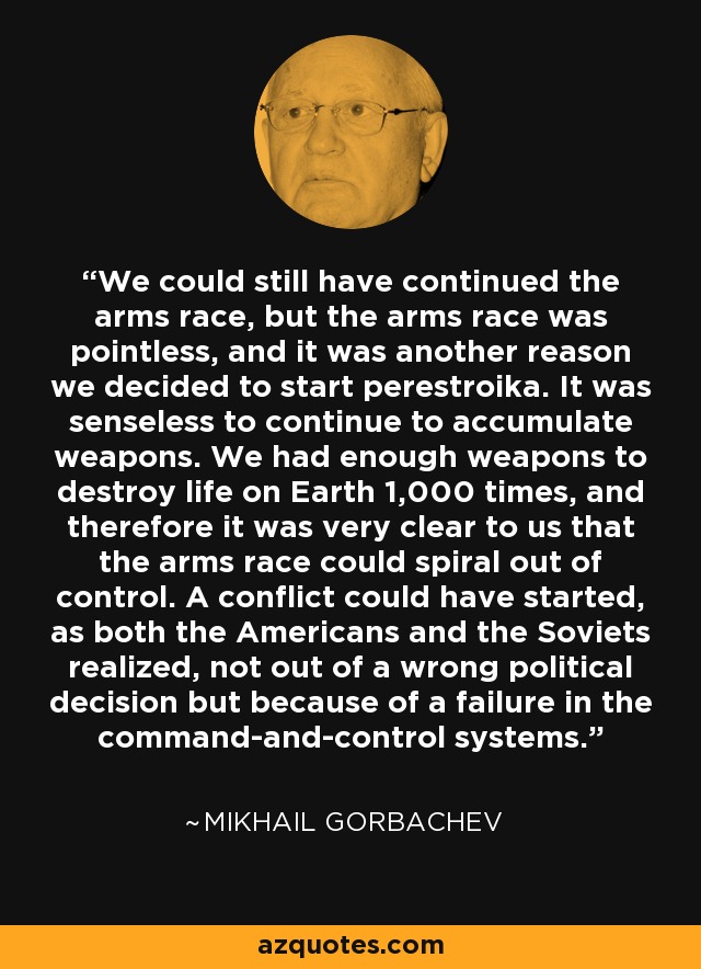 We could still have continued the arms race, but the arms race was pointless, and it was another reason we decided to start perestroika. It was senseless to continue to accumulate weapons. We had enough weapons to destroy life on Earth 1,000 times, and therefore it was very clear to us that the arms race could spiral out of control. A conflict could have started, as both the Americans and the Soviets realized, not out of a wrong political decision but because of a failure in the command-and-control systems. - Mikhail Gorbachev