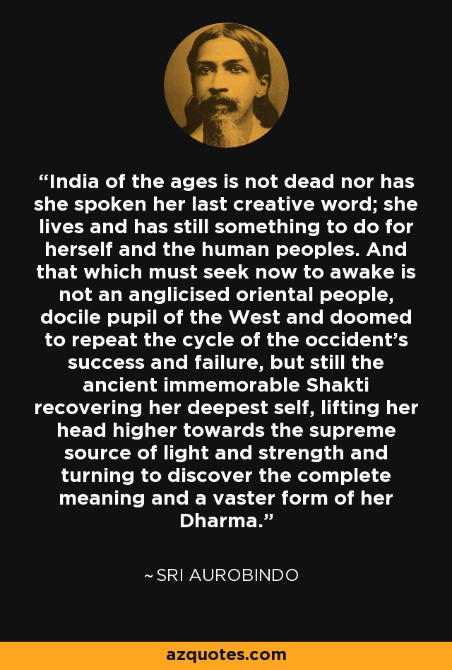 India of the ages is not dead nor has she spoken her last creative word; she lives and has still something to do for herself and the human peoples. And that which must seek now to awake is not an anglicised oriental people, docile pupil of the West and doomed to repeat the cycle of the occident's success and failure, but still the ancient immemorable Shakti recovering her deepest self, lifting her head higher towards the supreme source of light and strength and turning to discover the complete meaning and a vaster form of her Dharma. - Sri Aurobindo