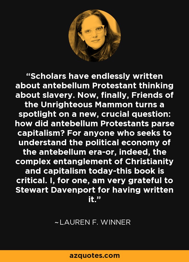 Scholars have endlessly written about antebellum Protestant thinking about slavery. Now, finally, Friends of the Unrighteous Mammon turns a spotlight on a new, crucial question: how did antebellum Protestants parse capitalism? For anyone who seeks to understand the political economy of the antebellum era-or, indeed, the complex entanglement of Christianity and capitalism today-this book is critical. I, for one, am very grateful to Stewart Davenport for having written it. - Lauren F. Winner