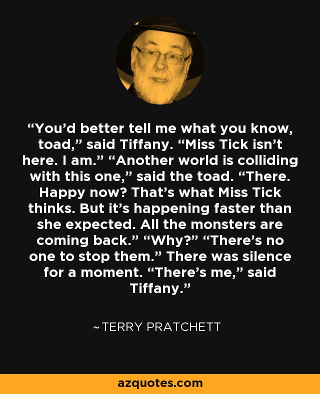 You’d better tell me what you know, toad,” said Tiffany. “Miss Tick isn’t here. I am.” “Another world is colliding with this one,” said the toad. “There. Happy now? That’s what Miss Tick thinks. But it’s happening faster than she expected. All the monsters are coming back.” “Why?” “There’s no one to stop them.” There was silence for a moment. “There’s me,” said Tiffany. - Terry Pratchett