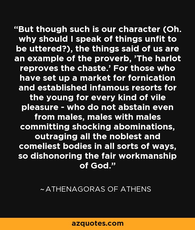 But though such is our character (Oh. why should I speak of things unfit to be uttered?), the things said of us are an example of the proverb, 'The harlot reproves the chaste.' For those who have set up a market for fornication and established infamous resorts for the young for every kind of vile pleasure - who do not abstain even from males, males with males committing shocking abominations, outraging all the noblest and comeliest bodies in all sorts of ways, so dishonoring the fair workmanship of God. - Athenagoras of Athens