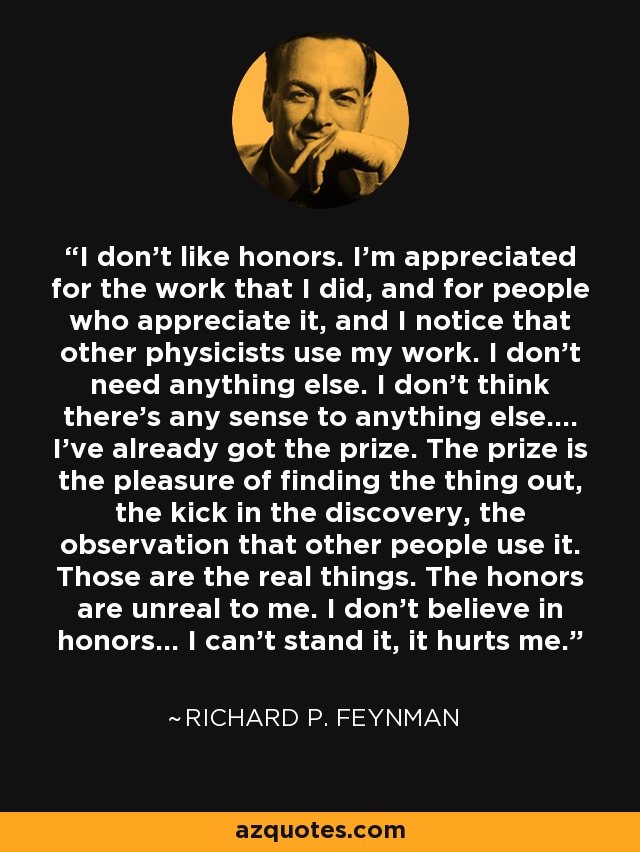 I don't like honors. I'm appreciated for the work that I did, and for people who appreciate it, and I notice that other physicists use my work. I don't need anything else. I don't think there's any sense to anything else.... I've already got the prize. The prize is the pleasure of finding the thing out, the kick in the discovery, the observation that other people use it. Those are the real things. The honors are unreal to me. I don't believe in honors... I can't stand it, it hurts me. - Richard P. Feynman