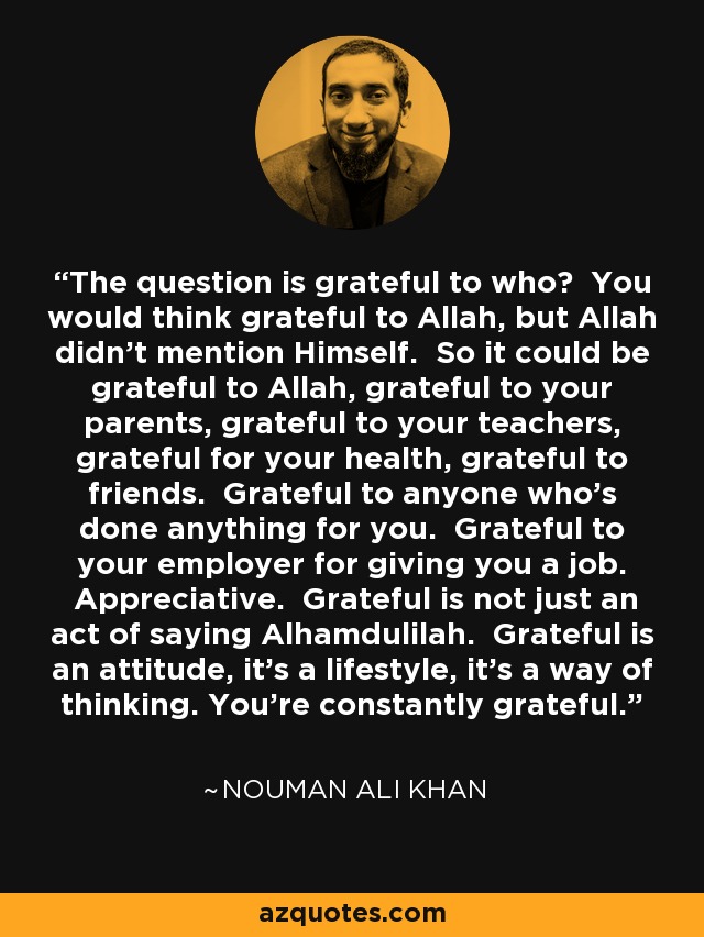 The question is grateful to who? You would think grateful to Allah, but Allah didn’t mention Himself. So it could be grateful to Allah, grateful to your parents, grateful to your teachers, grateful for your health, grateful to friends. Grateful to anyone who’s done anything for you. Grateful to your employer for giving you a job. Appreciative. Grateful is not just an act of saying Alhamdulilah. Grateful is an attitude, it’s a lifestyle, it’s a way of thinking. You’re constantly grateful. - Nouman Ali Khan