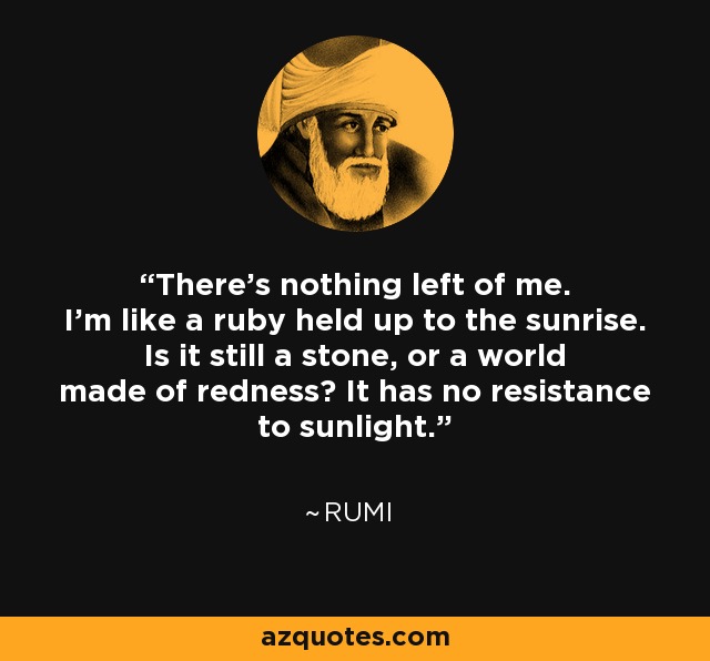 There’s nothing left of me. I’m like a ruby held up to the sunrise. Is it still a stone, or a world made of redness? It has no resistance to sunlight. - Rumi