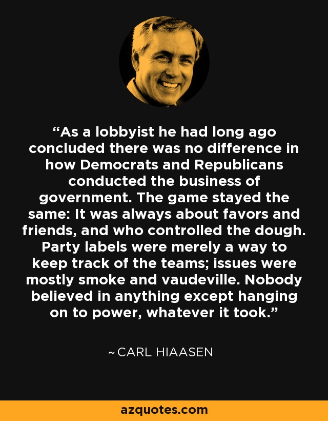 As a lobbyist he had long ago concluded there was no difference in how Democrats and Republicans conducted the business of government. The game stayed the same: It was always about favors and friends, and who controlled the dough. Party labels were merely a way to keep track of the teams; issues were mostly smoke and vaudeville. Nobody believed in anything except hanging on to power, whatever it took. - Carl Hiaasen