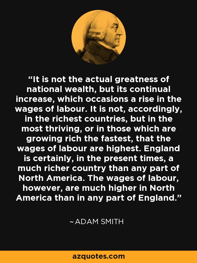 It is not the actual greatness of national wealth, but its continual increase, which occasions a rise in the wages of labour. It is not, accordingly, in the richest countries, but in the most thriving, or in those which are growing rich the fastest, that the wages of labour are highest. England is certainly, in the present times, a much richer country than any part of North America. The wages of labour, however, are much higher in North America than in any part of England. - Adam Smith