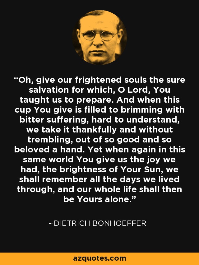 Oh, give our frightened souls the sure salvation for which, O Lord, You taught us to prepare. And when this cup You give is filled to brimming with bitter suffering, hard to understand, we take it thankfully and without trembling, out of so good and so beloved a hand. Yet when again in this same world You give us the joy we had, the brightness of Your Sun, we shall remember all the days we lived through, and our whole life shall then be Yours alone. - Dietrich Bonhoeffer