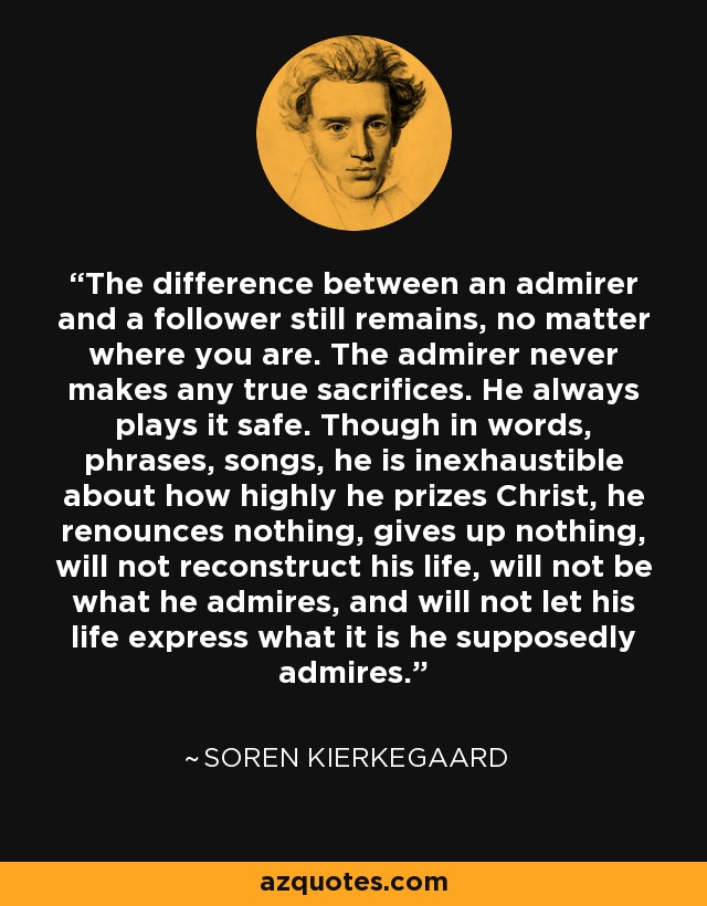 The difference between an admirer and a follower still remains, no matter where you are. The admirer never makes any true sacrifices. He always plays it safe. Though in words, phrases, songs, he is inexhaustible about how highly he prizes Christ, he renounces nothing, gives up nothing, will not reconstruct his life, will not be what he admires, and will not let his life express what it is he supposedly admires. - Soren Kierkegaard