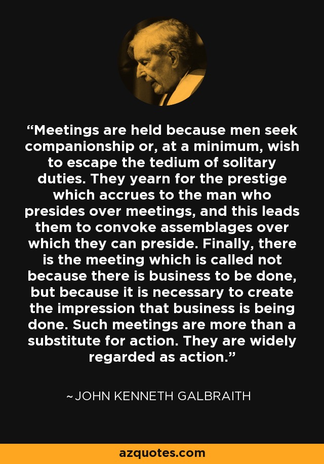 Meetings are held because men seek companionship or, at a minimum, wish to escape the tedium of solitary duties. They yearn for the prestige which accrues to the man who presides over meetings, and this leads them to convoke assemblages over which they can preside. Finally, there is the meeting which is called not because there is business to be done, but because it is necessary to create the impression that business is being done. Such meetings are more than a substitute for action. They are widely regarded as action. - John Kenneth Galbraith