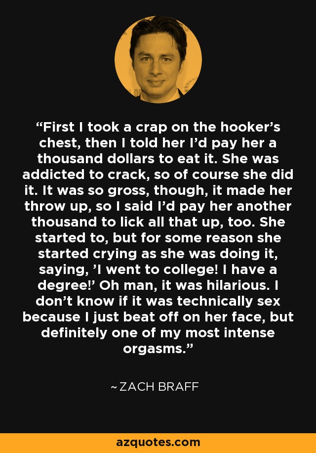 First I took a crap on the hooker's chest, then I told her I'd pay her a thousand dollars to eat it. She was addicted to crack, so of course she did it. It was so gross, though, it made her throw up, so I said I'd pay her another thousand to lick all that up, too. She started to, but for some reason she started crying as she was doing it, saying, 'I went to college! I have a degree!' Oh man, it was hilarious. I don't know if it was technically sex because I just beat off on her face, but definitely one of my most intense orgasms. - Zach Braff