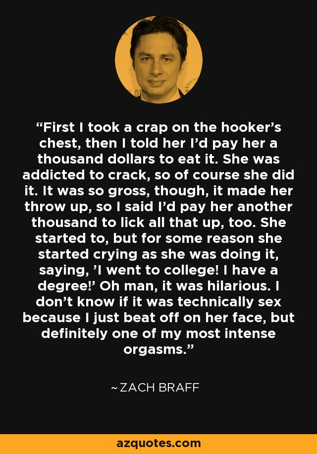 First I took a crap on the hooker's chest, then I told her I'd pay her a thousand dollars to eat it. She was addicted to crack, so of course she did it. It was so gross, though, it made her throw up, so I said I'd pay her another thousand to lick all that up, too. She started to, but for some reason she started crying as she was doing it, saying, 'I went to college! I have a degree!' Oh man, it was hilarious. I don't know if it was technically sex because I just beat off on her face, but definitely one of my most intense orgasms. - Zach Braff