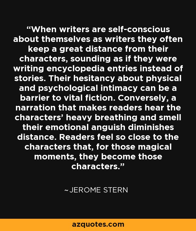 When writers are self-conscious about themselves as writers they often keep a great distance from their characters, sounding as if they were writing encyclopedia entries instead of stories. Their hesitancy about physical and psychological intimacy can be a barrier to vital fiction. Conversely, a narration that makes readers hear the characters' heavy breathing and smell their emotional anguish diminishes distance. Readers feel so close to the characters that, for those magical moments, they become those characters. - Jerome Stern