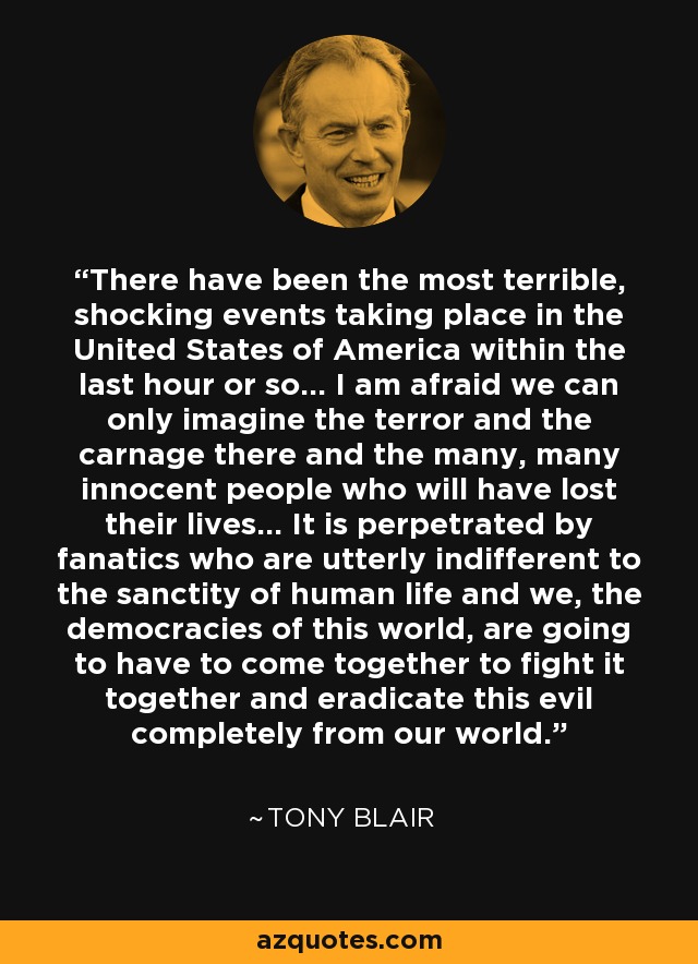 There have been the most terrible, shocking events taking place in the United States of America within the last hour or so... I am afraid we can only imagine the terror and the carnage there and the many, many innocent people who will have lost their lives... It is perpetrated by fanatics who are utterly indifferent to the sanctity of human life and we, the democracies of this world, are going to have to come together to fight it together and eradicate this evil completely from our world. - Tony Blair