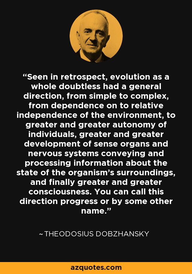 Seen in retrospect, evolution as a whole doubtless had a general direction, from simple to complex, from dependence on to relative independence of the environment, to greater and greater autonomy of individuals, greater and greater development of sense organs and nervous systems conveying and processing information about the state of the organism's surroundings, and finally greater and greater consciousness. You can call this direction progress or by some other name. - Theodosius Dobzhansky