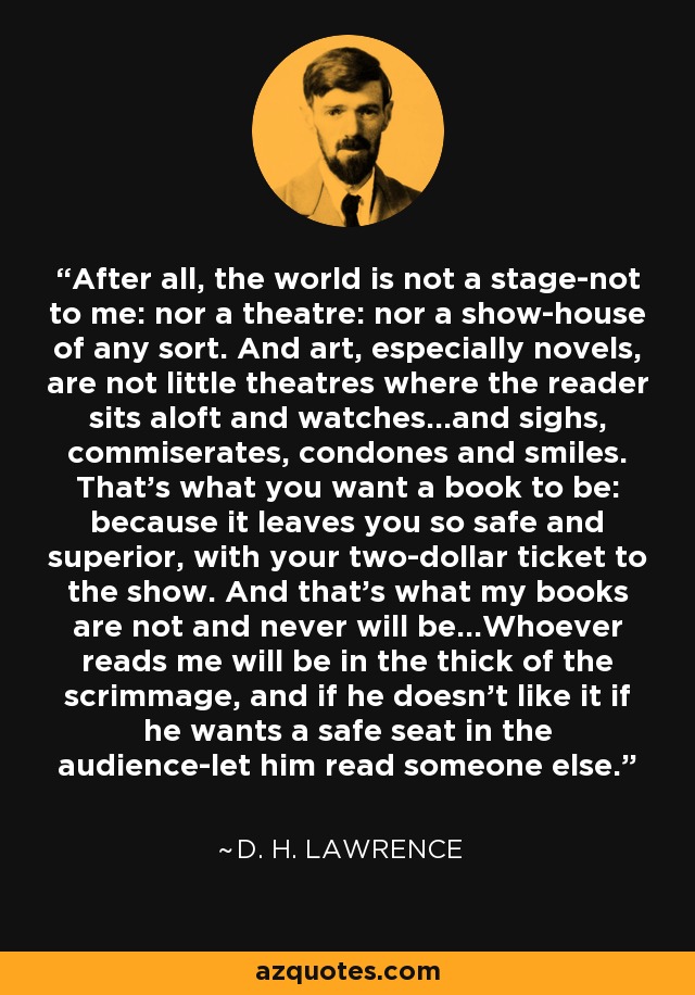 After all, the world is not a stage-not to me: nor a theatre: nor a show-house of any sort. And art, especially novels, are not little theatres where the reader sits aloft and watches...and sighs, commiserates, condones and smiles. That's what you want a book to be: because it leaves you so safe and superior, with your two-dollar ticket to the show. And that's what my books are not and never will be...Whoever reads me will be in the thick of the scrimmage, and if he doesn't like it if he wants a safe seat in the audience-let him read someone else. - D. H. Lawrence