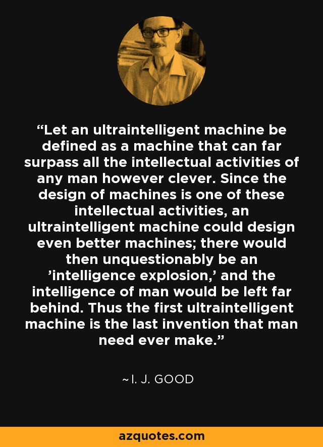 Let an ultraintelligent machine be defined as a machine that can far surpass all the intellectual activities of any man however clever. Since the design of machines is one of these intellectual activities, an ultraintelligent machine could design even better machines; there would then unquestionably be an 'intelligence explosion,' and the intelligence of man would be left far behind. Thus the first ultraintelligent machine is the last invention that man need ever make. - I. J. Good