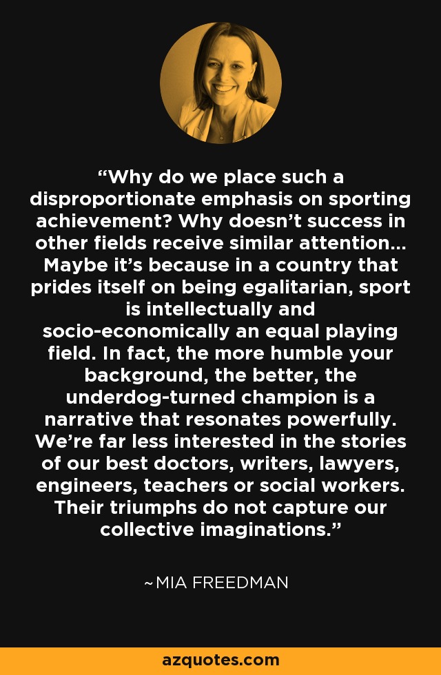 Why do we place such a disproportionate emphasis on sporting achievement? Why doesn't success in other fields receive similar attention... Maybe it's because in a country that prides itself on being egalitarian, sport is intellectually and socio-economically an equal playing field. In fact, the more humble your background, the better, the underdog-turned champion is a narrative that resonates powerfully. We're far less interested in the stories of our best doctors, writers, lawyers, engineers, teachers or social workers. Their triumphs do not capture our collective imaginations. - Mia Freedman