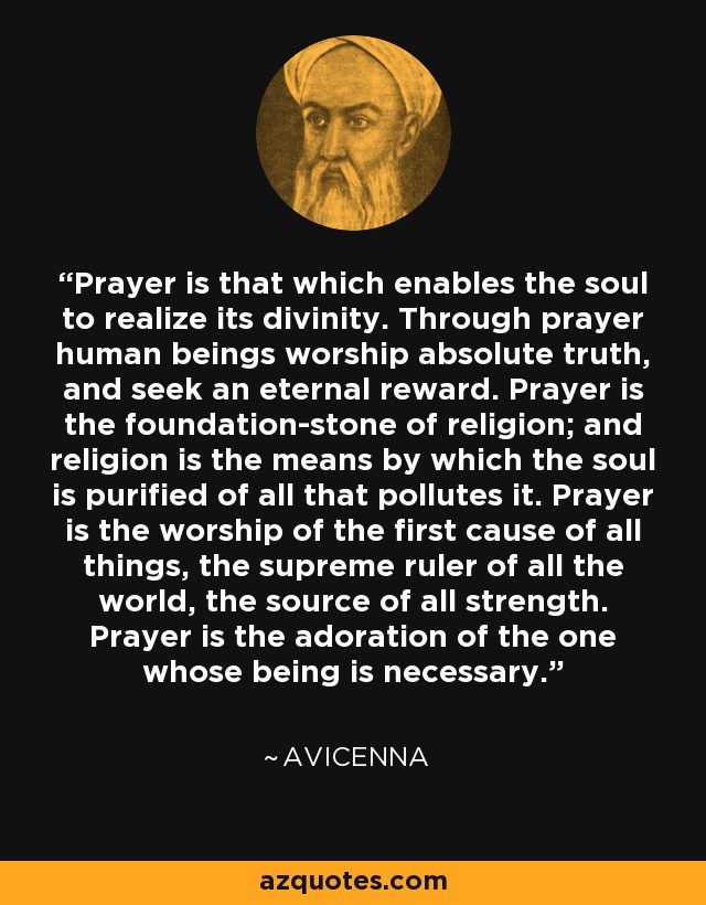 Prayer is that which enables the soul to realize its divinity. Through prayer human beings worship absolute truth, and seek an eternal reward. Prayer is the foundation-stone of religion; and religion is the means by which the soul is purified of all that pollutes it. Prayer is the worship of the first cause of all things, the supreme ruler of all the world, the source of all strength. Prayer is the adoration of the one whose being is necessary. - Avicenna