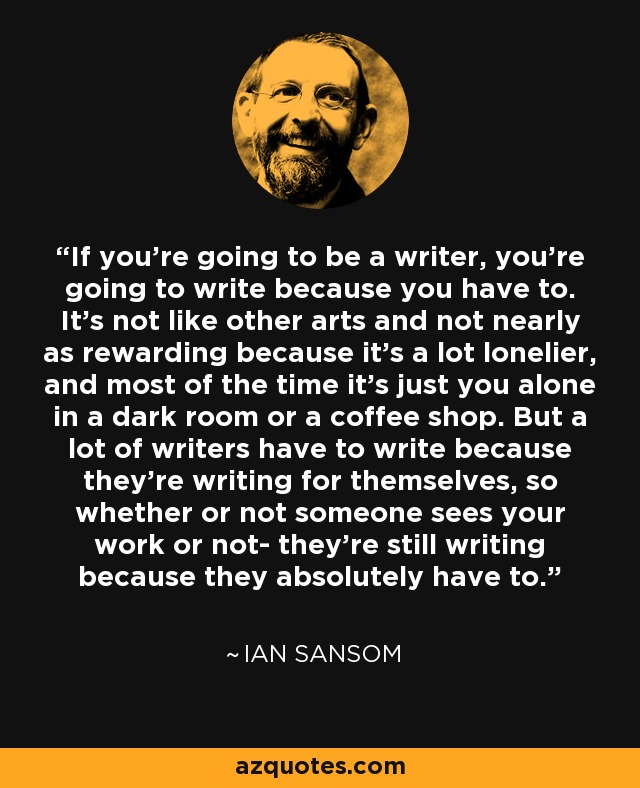 If you're going to be a writer, you're going to write because you have to. It's not like other arts and not nearly as rewarding because it's a lot lonelier, and most of the time it's just you alone in a dark room or a coffee shop. But a lot of writers have to write because they're writing for themselves, so whether or not someone sees your work or not- they're still writing because they absolutely have to. - Ian Sansom