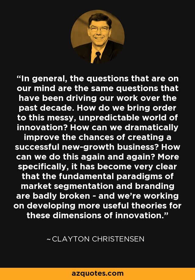 In general, the questions that are on our mind are the same questions that have been driving our work over the past decade. How do we bring order to this messy, unpredictable world of innovation? How can we dramatically improve the chances of creating a successful new-growth business? How can we do this again and again? More specifically, it has become very clear that the fundamental paradigms of market segmentation and branding are badly broken - and we're working on developing more useful theories for these dimensions of innovation. - Clayton Christensen