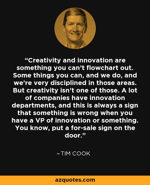 Creativity and innovation are something you can’t flowchart out. Some things you can, and we do, and we’re very disciplined in those areas. But creativity isn’t one of those. A lot of companies have innovation departments, and this is always a sign that something is wrong when you have a VP of innovation or something. You know, put a for-sale sign on the door. - Tim Cook