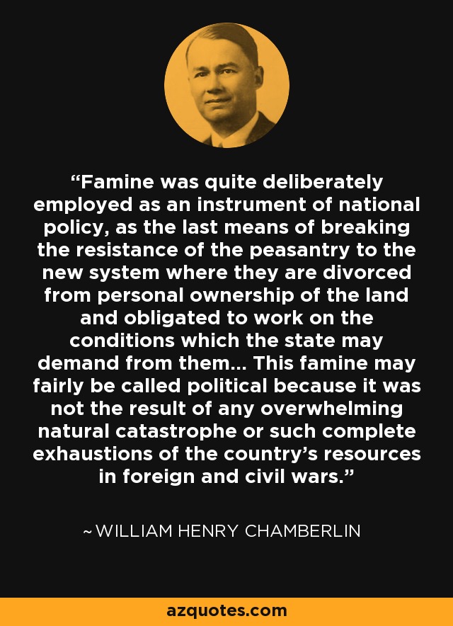 Famine was quite deliberately employed as an instrument of national policy, as the last means of breaking the resistance of the peasantry to the new system where they are divorced from personal ownership of the land and obligated to work on the conditions which the state may demand from them... This famine may fairly be called political because it was not the result of any overwhelming natural catastrophe or such complete exhaustions of the country's resources in foreign and civil wars. - William Henry Chamberlin