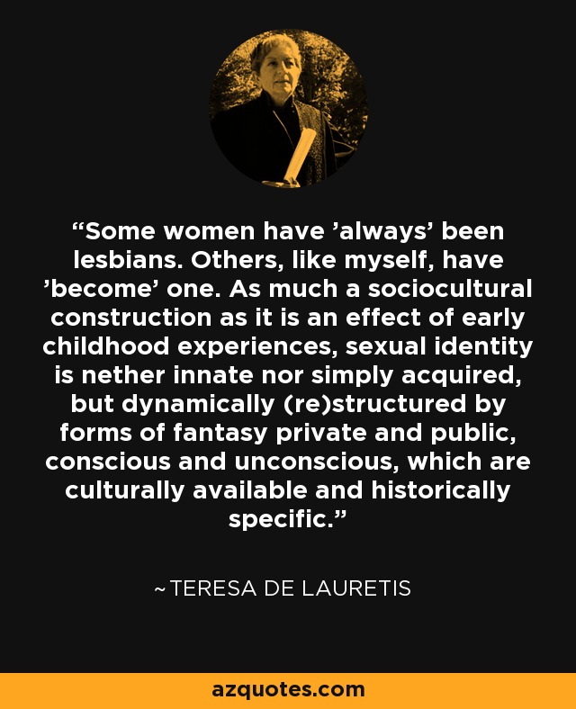 Some women have 'always' been lesbians. Others, like myself, have 'become' one. As much a sociocultural construction as it is an effect of early childhood experiences, sexual identity is nether innate nor simply acquired, but dynamically (re)structured by forms of fantasy private and public, conscious and unconscious, which are culturally available and historically specific. - Teresa de Lauretis