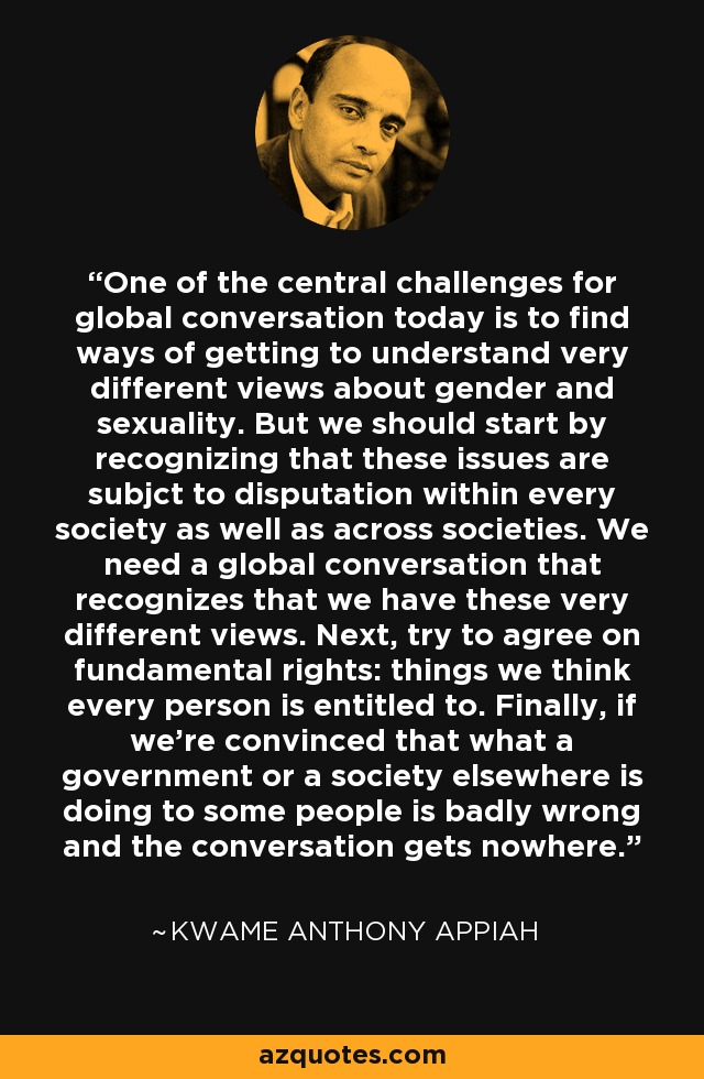 One of the central challenges for global conversation today is to find ways of getting to understand very different views about gender and sexuality. But we should start by recognizing that these issues are subjct to disputation within every society as well as across societies. We need a global conversation that recognizes that we have these very different views. Next, try to agree on fundamental rights: things we think every person is entitled to. Finally, if we're convinced that what a government or a society elsewhere is doing to some people is badly wrong and the conversation gets nowhere. - Kwame Anthony Appiah