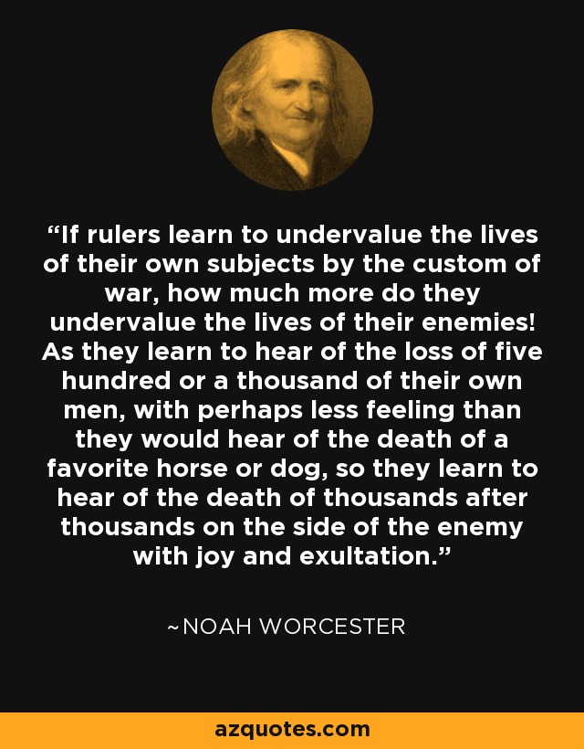 If rulers learn to undervalue the lives of their own subjects by the custom of war, how much more do they undervalue the lives of their enemies! As they learn to hear of the loss of five hundred or a thousand of their own men, with perhaps less feeling than they would hear of the death of a favorite horse or dog, so they learn to hear of the death of thousands after thousands on the side of the enemy with joy and exultation. - Noah Worcester