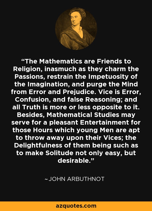 The Mathematics are Friends to Religion, inasmuch as they charm the Passions, restrain the Impetuosity of the Imagination, and purge the Mind from Error and Prejudice. Vice is Error, Confusion, and false Reasoning; and all Truth is more or less opposite to it. Besides, Mathematical Studies may serve for a pleasant Entertainment for those Hours which young Men are apt to throw away upon their Vices; the Delightfulness of them being such as to make Solitude not only easy, but desirable. - John Arbuthnot