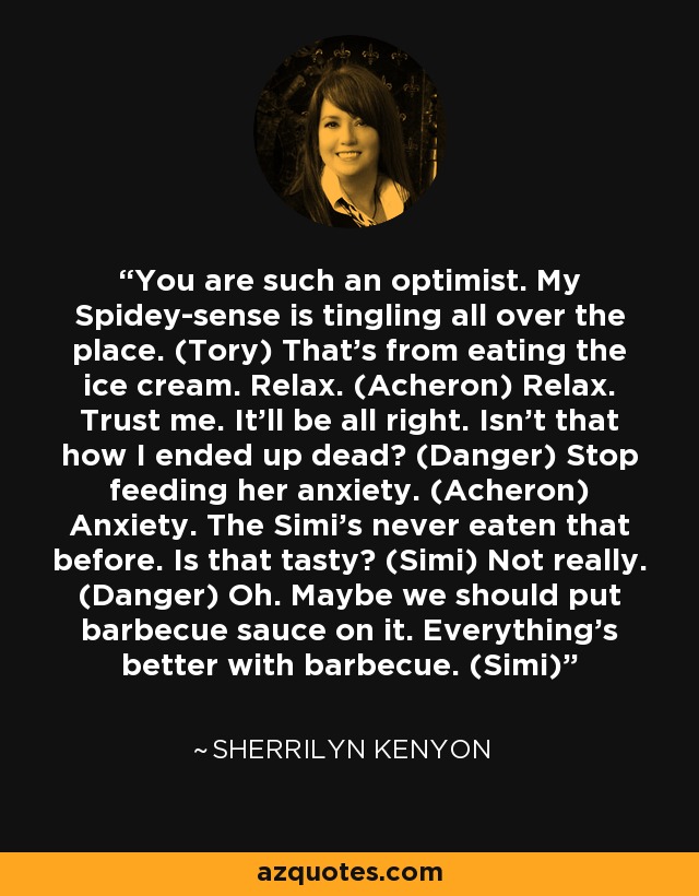 You are such an optimist. My Spidey-sense is tingling all over the place. (Tory) That’s from eating the ice cream. Relax. (Acheron) Relax. Trust me. It’ll be all right. Isn’t that how I ended up dead? (Danger) Stop feeding her anxiety. (Acheron) Anxiety. The Simi’s never eaten that before. Is that tasty? (Simi) Not really. (Danger) Oh. Maybe we should put barbecue sauce on it. Everything’s better with barbecue. (Simi) - Sherrilyn Kenyon