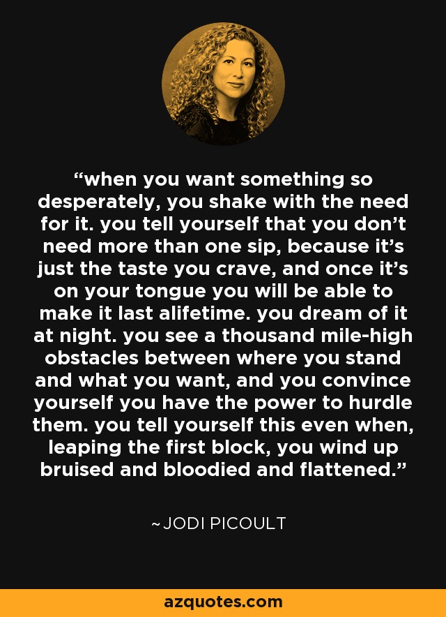 when you want something so desperately, you shake with the need for it. you tell yourself that you don't need more than one sip, because it's just the taste you crave, and once it's on your tongue you will be able to make it last alifetime. you dream of it at night. you see a thousand mile-high obstacles between where you stand and what you want, and you convince yourself you have the power to hurdle them. you tell yourself this even when, leaping the first block, you wind up bruised and bloodied and flattened. - Jodi Picoult