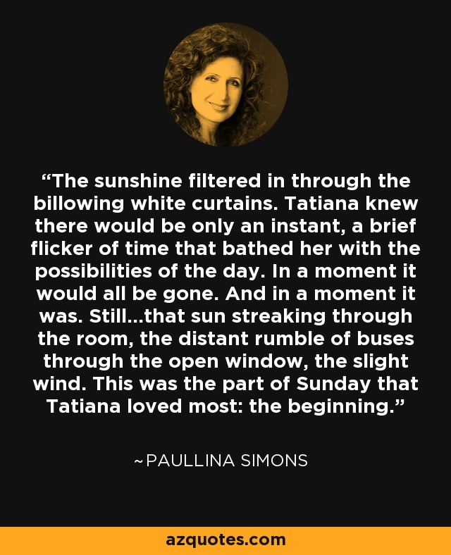 The sunshine filtered in through the billowing white curtains. Tatiana knew there would be only an instant, a brief flicker of time that bathed her with the possibilities of the day. In a moment it would all be gone. And in a moment it was. Still...that sun streaking through the room, the distant rumble of buses through the open window, the slight wind. This was the part of Sunday that Tatiana loved most: the beginning. - Paullina Simons