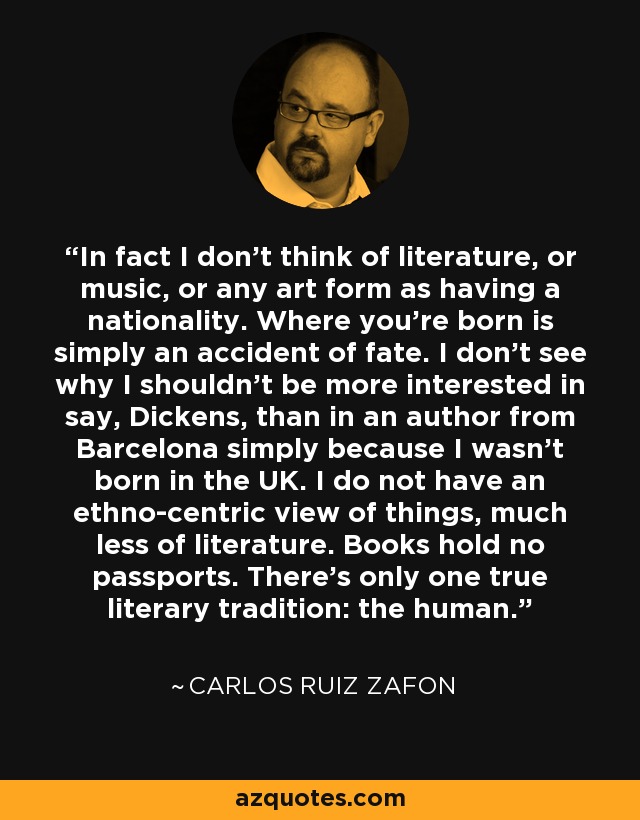 In fact I don't think of literature, or music, or any art form as having a nationality. Where you're born is simply an accident of fate. I don't see why I shouldn't be more interested in say, Dickens, than in an author from Barcelona simply because I wasn't born in the UK. I do not have an ethno-centric view of things, much less of literature. Books hold no passports. There's only one true literary tradition: the human. - Carlos Ruiz Zafon