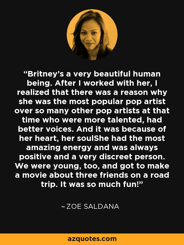 Britney's a very beautiful human being. After I worked with her, I realized that there was a reason why she was the most popular pop artist over so many other pop artists at that time who were more talented, had better voices. And it was because of her heart, her soulShe had the most amazing energy and was always positive and a very discreet person. We were young, too, and got to make a movie about three friends on a road trip. It was so much fun! - Zoe Saldana