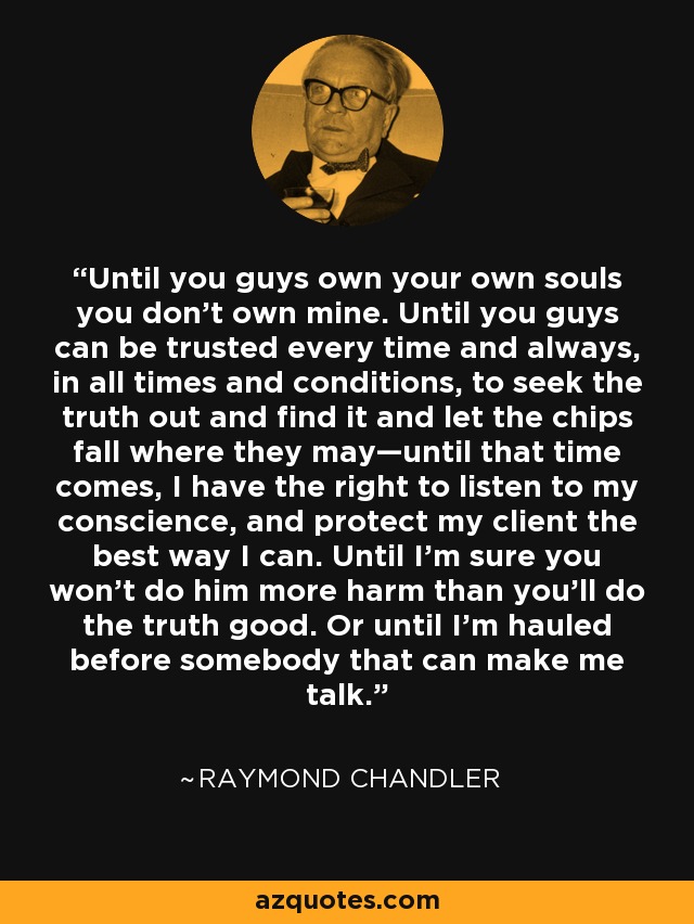 Until you guys own your own souls you don't own mine. Until you guys can be trusted every time and always, in all times and conditions, to seek the truth out and find it and let the chips fall where they may—until that time comes, I have the right to listen to my conscience, and protect my client the best way I can. Until I'm sure you won't do him more harm than you'll do the truth good. Or until I'm hauled before somebody that can make me talk. - Raymond Chandler