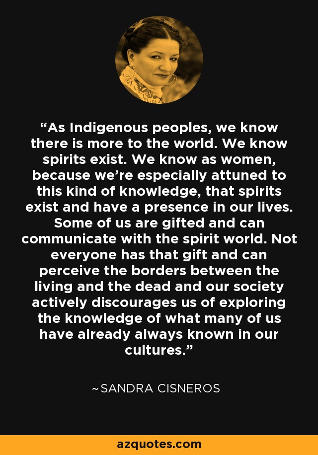 As Indigenous peoples, we know there is more to the world. We know spirits exist. We know as women, because we're especially attuned to this kind of knowledge, that spirits exist and have a presence in our lives. Some of us are gifted and can communicate with the spirit world. Not everyone has that gift and can perceive the borders between the living and the dead and our society actively discourages us of exploring the knowledge of what many of us have already always known in our cultures. - Sandra Cisneros As Indigenous peoples, we know there is more to the world. We know spirits exist. We know as women, because we're especially attuned to this kind of knowledge, that spirits exist and have a presence in our lives. Some of us are gifted and can communicate with the spirit world. Not everyone has that gift and can perceive the borders between the living and the dead and our society actively discourages us of exploring the knowledge of what many of us have already always known in our cultures. - Sandra Cisneros