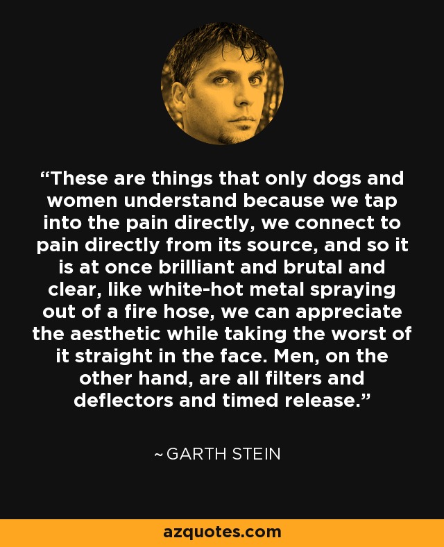 These are things that only dogs and women understand because we tap into the pain directly, we connect to pain directly from its source, and so it is at once brilliant and brutal and clear, like white-hot metal spraying out of a fire hose, we can appreciate the aesthetic while taking the worst of it straight in the face. Men, on the other hand, are all filters and deflectors and timed release. - Garth Stein