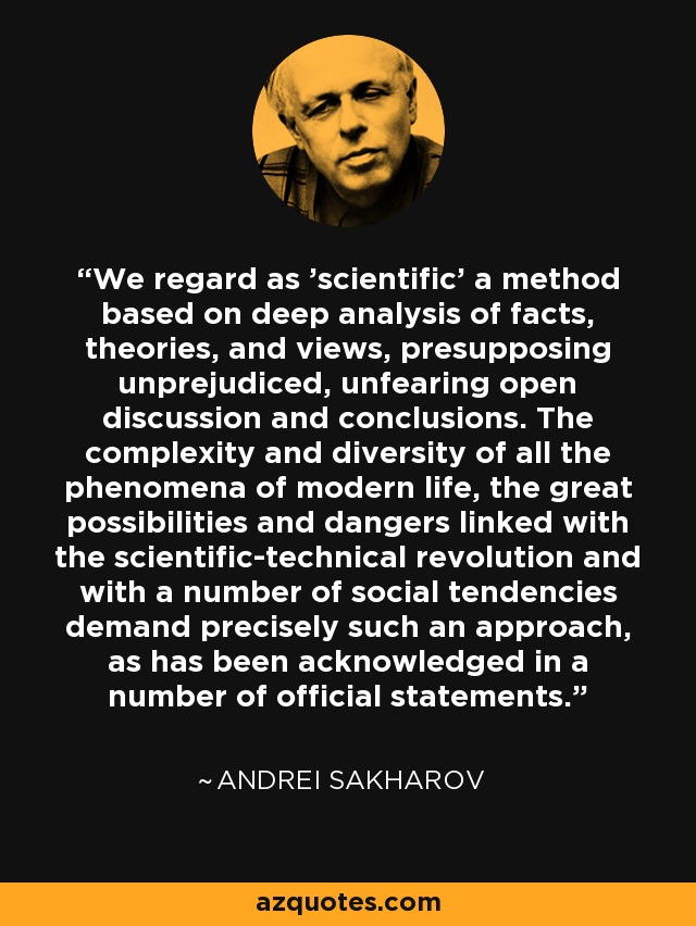 We regard as 'scientific' a method based on deep analysis of facts, theories, and views, presupposing unprejudiced, unfearing open discussion and conclusions. The complexity and diversity of all the phenomena of modern life, the great possibilities and dangers linked with the scientific-technical revolution and with a number of social tendencies demand precisely such an approach, as has been acknowledged in a number of official statements. - Andrei Sakharov