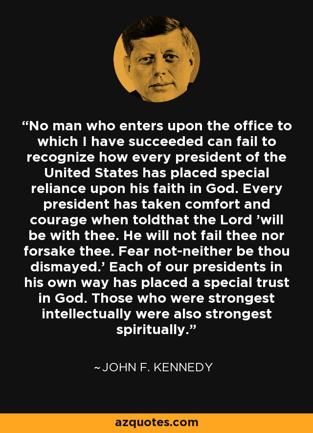 No man who enters upon the office to which I have succeeded can fail to recognize how every president of the United States has placed special reliance upon his faith in God. Every president has taken comfort and courage when toldthat the Lord 'will be with thee. He will not fail thee nor forsake thee. Fear not-neither be thou dismayed.' Each of our presidents in his own way has placed a special trust in God. Those who were strongest intellectually were also strongest spiritually. - John F. Kennedy