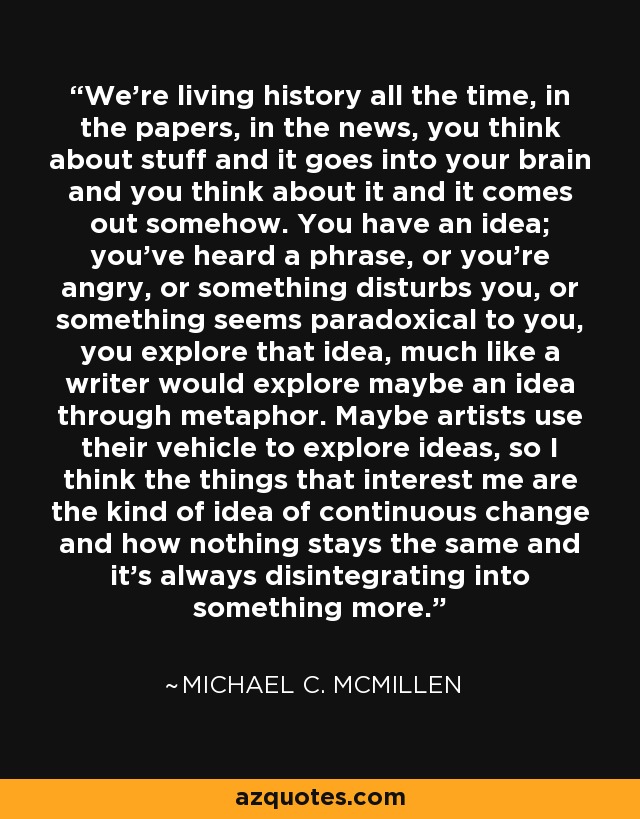 We're living history all the time, in the papers, in the news, you think about stuff and it goes into your brain and you think about it and it comes out somehow. You have an idea; you've heard a phrase, or you're angry, or something disturbs you, or something seems paradoxical to you, you explore that idea, much like a writer would explore maybe an idea through metaphor. Maybe artists use their vehicle to explore ideas, so I think the things that interest me are the kind of idea of continuous change and how nothing stays the same and it's always disintegrating into something more. - Michael C. McMillen