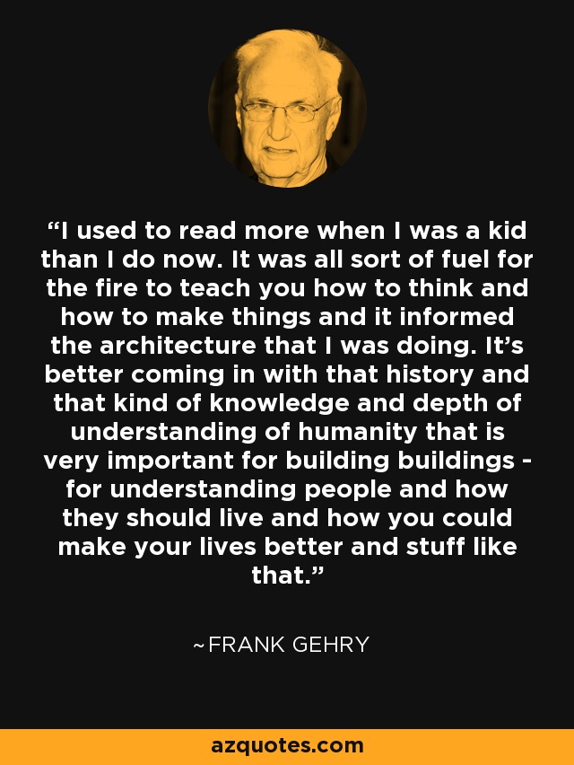 I used to read more when I was a kid than I do now. It was all sort of fuel for the fire to teach you how to think and how to make things and it informed the architecture that I was doing. It's better coming in with that history and that kind of knowledge and depth of understanding of humanity that is very important for building buildings - for understanding people and how they should live and how you could make your lives better and stuff like that. - Frank Gehry