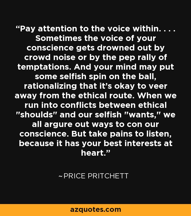 Pay attention to the voice within. . . . Sometimes the voice of your conscience gets drowned out by crowd noise or by the pep rally of temptations. And your mind may put some selfish spin on the ball, rationalizing that it's okay to veer away from the ethical route. When we run into conflicts between ethical 