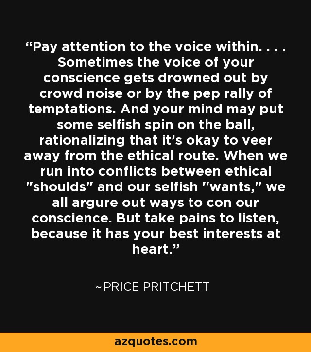 Pay attention to the voice within. . . . Sometimes the voice of your conscience gets drowned out by crowd noise or by the pep rally of temptations. And your mind may put some selfish spin on the ball, rationalizing that it's okay to veer away from the ethical route. When we run into conflicts between ethical 
